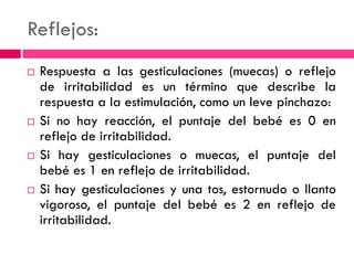Reflejos:
 Respuesta a las gesticulaciones (muecas) o reflejo
de irritabilidad es un término que describe la
respuesta a la estimulación, como un leve pinchazo:
 Si no hay reacción, el puntaje del bebé es 0 en
reflejo de irritabilidad.
 Si hay gesticulaciones o muecas, el puntaje del
bebé es 1 en reflejo de irritabilidad.
 Si hay gesticulaciones y una tos, estornudo o llanto
vigoroso, el puntaje del bebé es 2 en reflejo de
irritabilidad.
 
