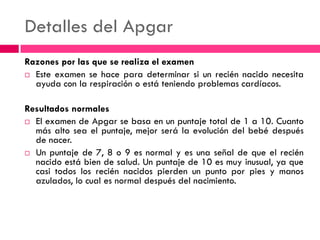 Detalles del Apgar
Razones por las que se realiza el examen
 Este examen se hace para determinar si un recién nacido necesita
ayuda con la respiración o está teniendo problemas cardíacos.
Resultados normales
 El examen de Apgar se basa en un puntaje total de 1 a 10. Cuanto
más alto sea el puntaje, mejor será la evolución del bebé después
de nacer.
 Un puntaje de 7, 8 o 9 es normal y es una señal de que el recién
nacido está bien de salud. Un puntaje de 10 es muy inusual, ya que
casi todos los recién nacidos pierden un punto por pies y manos
azulados, lo cual es normal después del nacimiento.
 