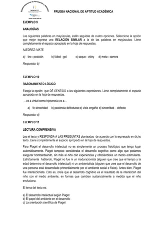 PRUEBA NACIONAL DE APTITUD ACADÉMICA 
EJEMPLO 9 
ANALOGÍAS Las siguientes palabras en mayúsculas, están seguidas de cuatro opciones. Seleccione la opción que mejor exprese una RELACIÓN SIMILAR a la de las palabras en mayúsculas. Llene completamente el espacio apropiado en la hoja de respuestas. 
AJEDREZ: MATE a) tiro : posición b) fútbol : gol c) saque : vóley d) meta : carrera Respuesta: b) 
EJEMPLO 10 
RAZONAMIENTO LÓGICO Escoja la opción que DÉ SENTIDO a las siguientes expresiones. Llene completamente el espacio apropiado en la hoja de respuestas. 
…es a virtud como hipocresía es a… 
a) fe-sinceridad b) paciencia-defectuoso c) vicio-engaño d) sinceridad – defecto Respuesta: d) 
EJEMPLO 11 
LECTURA COMPRENSIVA Lea el texto y RESPONDA A LAS PREGUNTAS planteadas de acuerdo con lo expresado en dicho texto. Llene completamente el espacio apropiado en la hoja de respuestas. 
Para Piaget el desarrollo intelectual no es simplemente un proceso fisiológico que tenga lugar automáticamente. Piaget tampoco consideraba el desarrollo cognitivo como algo que podamos asegurar bombardeando, sin más al niño con experiencias y ofreciéndoles un medio estimulante. Estrictamente hablando, Piaget no fue ni un maduracionista (alguien que cree que el tiempo y la edad determina el desarrollo intelectual) ni un ambientalista (alguien que cree que el desarrollo de una persona está desarrollado primordialmente por el ambiente social o físico). Antes bien, Piaget fue interaccionista. Esto es, creía que el desarrollo cognitivo es el resultado de la interacción del niño con el medio ambiente, en formas que cambian sustancialmente a medida que el niño evoluciona. 
El tema del texto es: 
a) El desarrollo intelectual según Piaget 
b) El papel del ambiente en el desarrollo 
c) La orientación científica de Piaget  