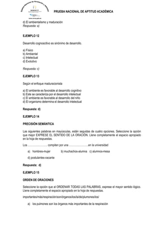 PRUEBA NACIONAL DE APTITUD ACADÉMICA 
d) El ambientalismo y maduración Respuesta: a) 
EJEMPLO 12 
Desarrollo cognoscitivo es sinónimo de desarrollo. 
a) Físico 
b) Ambiental 
c) Intelectual 
d) Evolutivo 
Respuesta: c) 
EJEMPLO 13 
Según el enfoque maduracionista 
a) El ambiente es favorable al desarrollo cognitivo 
b) Este se caracteriza por el desarrollo intelectual 
c) El ambiente es favorable al desarrollo del niño 
d) El organismo determina el desarrollo intelectual 
Respuesta: d) 
EJEMPLO 14 
PRECISIÓN SEMÁNTICA 
Las siguientes palabras en mayúsculas, están seguidas de cuatro opciones. Seleccione la opción que mejor EXPRESE EL SENTIDO DE LA ORACIÓN. Llene completamente el espacio apropiado en la hoja de respuestas. Los …………………. compiten por una ………………….en la universidad a) hombres-mujer b) muchachos-alumna c) alumnos-mesa d) postulantes-vacante 
Respuesta: d) 
EJEMPLO 15 
ORDEN DE ORACIONES Seleccione la opción que al ORDENAR TODAS LAS PALABRAS, exprese el mayor sentido lógico. Llene completamente el espacio apropiado en la hoja de respuestas. 
importantes/más/respiración/son/órganos/los/la/de/plumones/los/ 
a) los pulmones son los órganos más importantes de la respiración  