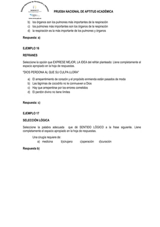 PRUEBA NACIONAL DE APTITUD ACADÉMICA 
b) los órganos son los pulmones más importantes de la respiración 
c) los pulmones más importantes son los órganos de la respiración 
d) la respiración es la más importante de los pulmones y órganos 
Respuesta: a) 
EJEMPLO 16 
REFRANES Seleccione la opción que EXPRESE MEJOR, LA IDEA del refrán planteado: Llene completamente el espacio apropiado en la hoja de respuestas. 
"DIOS PERDONA AL QUE SU CULPA LLORA" 
a) El arrepentimiento de corazón y el propósito enmienda están pasados de moda 
b) Las lágrimas de cocodrilo no le conmueven a Dios 
c) Hay que arrepentirse por los errores cometidos 
d) El perdón divino no tiene límites 
Respuesta: c) 
EJEMPLO 17 
SELECCIÓN LÓGICA Seleccione la palabra adecuada que dé SENTIDO LÓGICO a la frase siguiente. Llene completamente el espacio apropiado en la hoja de respuestas. 
Una cirugía requiere de: 
a) medicina b)cirujano c)operación d)curación 
Respuesta b) 
 