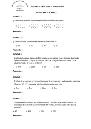 PRUEBA NACIONAL DE APTITUD ACADÉMICA 
RAZONAMIENTO NUMÉRICO 
EJEMPLO 18 
¿Cuáles de las siguientes expresiones está ordenado en forma decreciente? 
a) 
8 
1 
, 
6 
1 
, 
4 
1 
, 
6 
3 
b) 
2 
1 
, 
4 
1 
, 
6 
1 
, 
8 
1 
c) 
4 
1 
, 
5 
1 
, 
8 
1 
, 
6 
3 
d) 
8 
1 
, 
5 
1 
, 
6 
3 
, 
4 
1 
Respuesta: a 
EJEMPLO 19 
¿Cuál es el número, que aumentado a este el 60% se obtiene 48? 
a) 20 b) 25 c) 30 d) 35 
Respuesta: c 
EJEMPLO 20 
Una heladería produce diariamente 2150 helados de dos sabores: fresa y chocolate. Los helados 
de fresa se venden a $ 1.2 y los de chocolate a $ 0.9; si los ingresos en un día fueron $ 2316. 
¿Cuántos helados de fresa se vendieron? 
a) 1270 b) 2000 c) 880 d) 900 
Respuesta: a 
EJEMPLO 21 
Si el lado de un cuadrado es 5 cm más largo que el de otro cuadrado y las áreas de los cuadrados 
difieren en 105 
2 cm , entonces el lado del cuadrado más pequeño mide: 
a) 5cm b) 7cm c) 13cm d) 8cm 
Respuesta: d 
EJEMPLO 22 
Dos ruedas están unidas por una correa transmisora. La primera tiene un radio de 25 cm y la 
segunda de 75 cm. Cuando la primera ha dado 300 vueltas. ¿Cuántas vueltas habrá dado la 
segunda? 
a) 75 b) 200 c) 100 d) 150 
Respuesta: c 
