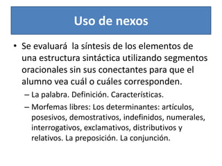 Uso de nexosSe evaluará  la síntesis de los elementos de una estructura sintáctica utilizando segmentos oracionales sin sus conectantes para que el alumno vea cuál o cuáles corresponden.La palabra. Definición. Características.Morfemas libres: Los determinantes: artículos, posesivos, demostrativos, indefinidos, numerales, interrogativos, exclamativos, distributivos y relativos. La preposición. La conjunción.