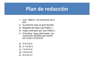 Plan de redacciónI.	Juan  Pablo II : Un misionero de la paz.II.	Su próximo viaje un gran desafió.III.	Biografía del Papa Juan Pablo II.IV.	Viajes realizados por Juan Pablo II.V.	El hombre  Sigue admirando  con veneración aquellos que luchan por la paz y la justicia.a)	V-III-I-IV-IIb)	V- I-III-IV-IIc)	I-V-IV-II-IIId)	I-II-III-V-IVe)	III-V-IV-II-I