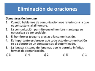 Eliminación de oracionesComunicación humanaCuando hablamos de comunicación nos referimos a la que es consustancial al hombre.La comunicación permite que el hombre mantenga su naturaleza de ser sociable.El hombre es gregario gracias a la comunicación.Es importante esclarecer que todo acto de comunicación se da dentro de un contexto social determinado.La lengua, sistema de fonemas que le permite infinitas formas de comunicación.a) 3			b) 4		c) 2		d) 5		e) 1