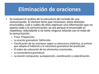 Eliminación de oracionesSe evaluará el análisis de la estructura del sentido de una comunicación. El alumno tiene que reconocer, entre distintos enunciados, cuál o cuáles de ellos expresan una información que no aporta nada a la comunicación; ya sea porque el enunciado es repetitivo, redundante o no tiene ninguna relación con el resto de la comunicación.Frase. Proposición.La oración gramatical. Definición.Clasificación de las oraciones según su estructura sintáctica, la actitud que adopta el hablante y la naturaleza gramatical del predicado.El orden de colocación de los elementos oracionales.La concordancia gramatical.La oración compuesta: yuxtaposición, coordinación y subordinación.