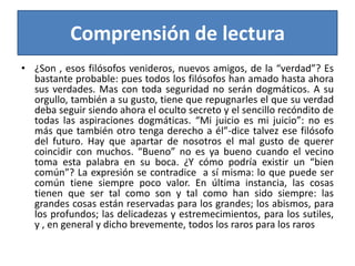 Comprensión de lectura¿Son , esos filósofos venideros, nuevos amigos, de la “verdad”? Es bastante probable: pues todos los filósofos han amado hasta ahora sus verdades. Mas con toda seguridad no serán dogmáticos. A su orgullo, también a su gusto, tiene que repugnarles el que su verdad deba seguir siendo ahora el oculto secreto y el sencillo recóndito de todas las aspiraciones dogmáticas. “Mi juicio es mi juicio”: no es más que también otro tenga derecho a él”-dice talvez ese filósofo del futuro. Hay que apartar de nosotros el mal gusto de querer coincidir con muchos. “Bueno” no es ya bueno cuando el vecino toma esta palabra en su boca. ¿Y cómo podría existir un “bien común”? La expresión se contradice  a sí misma: lo que puede ser común tiene siempre poco valor. En última instancia, las cosas tienen que ser tal como son y tal como han sido siempre: las grandes cosas están reservadas para los grandes; los abismos, para los profundos; las delicadezas y estremecimientos, para los sutiles, y , en general y dicho brevemente, todos los raros para los raros