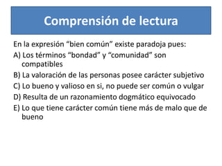 Comprensión de lecturaEn la expresión “bien común” existe paradoja pues:A) Los términos “bondad” y “comunidad” son compatiblesB) La valoración de las personas posee carácter subjetivoC) Lo bueno y valioso en si, no puede ser común o vulgarD) Resulta de un razonamiento dogmático equivocadoE) Lo que tiene carácter común tiene más de malo que de bueno 