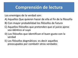 Comprensión de lecturaLos enemigos de la verdad son:A) Aquellos Que quieren hacer de ella el fin de la filosofía B) Con mayor probabilidad los filósofos de futuroC) Aquellos filósofos que pretenden que el juicio ajeno sea idéntico al suyo D) Los filósofos que identifican el buen gusto con la verdadE) Los filósofos dogmáticos: es decir aquellos preocupados por combatir otras verdades 