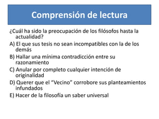 Comprensión de lectura¿Cuál ha sido la preocupación de los filósofos hasta la actualidad?A) El que sus tesis no sean incompatibles con la de los demásB) Hallar una mínima contradicción entre su razonamientoC) Anular por completo cualquier intención de originalidadD) Querer que el “Vecino” corrobore sus planteamientos infundadosE) Hacer de la filosofía un saber universal 