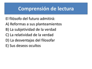Comprensión de lecturaEl filósofo del futuro admitirá:A) Reformas a sus planteamientosB) La subjetividad de la verdadC) La relatividad de la verdadD) La desventajas del filosofarE) Sus deseos ocultos 