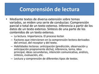 Comprensión de lecturaMediante textos de diversa extensión sobre temas variados, se miden una serie de conductas: Comprensión parcial o total de un texto extenso. Inferencia a partir de los datos de un texto extenso. Síntesis de una parte de los contenidos de un texto extenso.La lectura. Importancia. El proceso lector.Factores que intervienen en la comprensión lectora derivados del emisor, del receptor y del texto.Habilidades lectoras: anticipación (predicción, observación y anticipación propiamente dicha), inferencia, tema, idea principal, ideas secundarias, intención comunicativa, análisis, síntesis, evaluación, etc.Lectura y comprensión de diferentes tipos de textos.