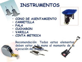 INSTRUMENTOS   CONO DE ASENTAMIENTO CARRETILLA  PALA CUCHARON  VARILLA  CINTA METRICA  Recomendación: Todos estos elementos deben estar a la mano al momento de la ejecución del ensayo. 