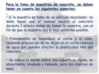Para la toma de muestras de concreto, se deben tener en cuenta los siguientes aspectos: Si la muestra se toma de un vehículo mezclador, se debe hacer que el tambor mezcle el concreto durante 1 minuto antes de tomar la muestra, con el fin de que la muestra sea lo mas uniforme posible. Previamente se humedece el coche y el cono, teniendo precaución de no dejar en el coche charcos de agua que pueden afectar la plasticidad real del concreto. Se coloca el molde sobre una superficie rígida, no absorbente, nivelada y húmeda, pero sin charcos de agua. 