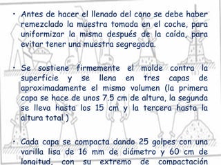 Antes de hacer el llenado del cono se debe haber remezclado la muestra tomada en el coche, para uniformizar la misma después de la caída, para evitar tener una muestra segregada. Se sostiene firmemente el molde contra la superficie y se llena en tres capas de aproximadamente el mismo volumen (la primera capa se hace de unos 7.5 cm de altura, la segunda se lleva hasta los 15 cm y la tercera hasta la altura total ) Cada capa se compacta dando 25 golpes con una varilla lisa de 16 mm de diámetro y 60 cm de longitud, con su extremo de compactación redondeado. 