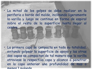 La mitad de los golpes se debe realizar en la periferia o borde del molde, inclinando ligeramente la varilla y luego se continua en forma de espiral sobre el resto de la superficie hasta llegar al centro. La primera capa se compacta en toda su totalidad, evitando golpear la superficie de apoyo y las otras dos capas se compactan de tal manera que la varilla atraviese la respectiva capa y alcance a penetrar en la capa anterior una profundidad de mas o menos 1 pulgada 