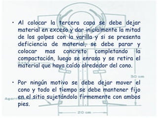 Al colocar la tercera capa se debe dejar material en exceso y dar inicialmente la mitad de los golpes con la varilla y si se presenta deficiencia de material, se debe parar y colocar mas concreto completando la compactación, luego se enrasa y se retira el material que haya caído alrededor del cono. Por ningún motivo se debe dejar mover el cono y todo el tiempo se debe mantener fijo en el sitio sujetándolo firmemente con ambos pies.  