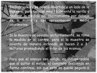 Inclinaciones y se coloca invertido a un lado de la muestra, para colocar mas fácilmente la varilla y realizar la medida del asentamiento por debajo de la misma y con aproximación al medio centímetro. Si la muestra se asienta uniformemente, se toma la medida en el centro, pero si la muestra se asienta de manera inclinada se hacen 2 o 3  lecturas promediando el valor de las mismas. Para que el ensayo sea valido, es indispensable que al quitar el molde, el concreto descienda en forma continua, sin que este se quede pegado a la superficie interna del molde.  