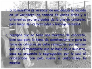 Si la muestra se va sacar de una descarga dejada en un vaciadero, se tomara de varios sitios y a diferentes profundidades de la pila de concreto, para luego ser remezcladas y homogeneizadas. Siempre que se tome una muestra de concreto, bien sea para la toma de asentamiento o para la toma de cilindros se debe remezclar, por mínimo que sea el transporte que se haga de la muestra, pues se presenta la segregación, por lo cual el remezclado con pala vuelve a uniformizar la mezcla. 