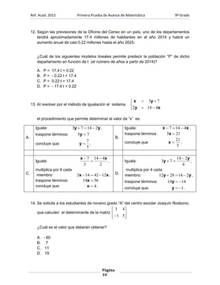 Ref. Acad. 2015 Primera Prueba de Avance de Matemática 9º Grado
Página
10
12. Según las previsiones de la Oficina del Censo en un país, uno de los departamentos
tendrá aproximadamente 17.4 millones de habitantes en el año 2014 y habrá un
aumento anual de casi 0.22 millones hasta el año 2025.
¿Cuál de los siguientes modelos lineales permite predecir la población “P” de dicho
departamento en función de t (el número de años a partir de 2014)?
A. P = 17.4 t + 0.22
B. P = - 0.22 t + 17.4
C. P = 0.22 t + 17.4
D. P = - 17.4 t + 0.22
13. Al resolver por el método de igualación el sistema





xy
yx
4142
73
el procedimiento que permite determinar el valor de “x” es:
A.
Iguala: yy 21473  ,
traspone términos: 75 y
concluye que:
5
7
y .
B.
Iguala: xx 4147  ,
traspone términos 215 x
concluye que
5
21
x .
C.
Iguala:
2
414
3
7 xx 


,
multiplica por 6 cada
miembro: xx 1242142  ,
traspone términos: 5614 x
concluye que: 4x .
D.
Iguala:
4
214
73
y
y

 ,
multiplica por 4 cada
miembro: yy 2142812  ,
traspone términos: 1414 y
concluye que: 1y .
14. Se solicita a los estudiantes de noveno grado “A” del centro escolar Joaquín Rodezno,
que calculen el determinante de la matriz 





 51
43
¿Cuál es el valor que deberán obtener?
A. - 60
B. 7
C. 11
D. 19
 