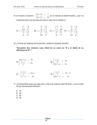Ref. Acad. 2015 Primera Prueba de Avance de Matemática 9º Grado
Página
11
15. Al resolver el sistema





1424
723
yx
yx
por el método de determinantes, ¿cuál es
el planteamiento que permite encontrar el valor de la variable x?
A)
24
23
214
27


x B)
214
27
24
23


x C)
24
23
142
72


x D)
214
27
24
23


x
16. ¿Cuál de los sistemas de ecuaciones, modela la siguiente situación:
“Encuentra dos números cuyo mitad de su suma es 10 y el doble de su
diferencia es 16” ?
A)







16
2
10)(2
yx
yx
B)







16)(2
10
2
yx
yx
C)







16
10
2
2
xx
x
yx
D)







1610
10
2
2
2
xx
x
yx
17. ¿Cuántas libras pesa una caja vacía, si llena de melones pesa 96 libras, y con la mitad
de los melones pesa 56 libras?
A. 16
B. 20
C. 28
D. 40
 