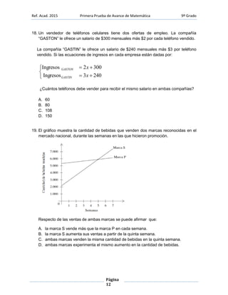 Ref. Acad. 2015 Primera Prueba de Avance de Matemática 9º Grado
Página
12
18. Un vendedor de teléfonos celulares tiene dos ofertas de empleo. La compañía
“GASTON” le ofrece un salario de $300 mensuales más $2 por cada teléfono vendido.
La compañía “GASTIN” le ofrece un salario de $240 mensuales más $3 por teléfono
vendido. Si las ecuaciones de ingresos en cada empresa están dadas por:





2403Ingresos
3002Ingresos
x
x
GASTIN
GASTON
¿Cuántos teléfonos debe vender para recibir el mismo salario en ambas compañías?
A. 60
B. 80
C. 108
D. 150
19. El gráfico muestra la cantidad de bebidas que venden dos marcas reconocidas en el
mercado nacional, durante las semanas en las que hicieron promoción.
Respecto de las ventas de ambas marcas se puede afirmar que:
A. la marca S vende más que la marca P en cada semana.
B. la marca S aumenta sus ventas a partir de la quinta semana.
C. ambas marcas venden la misma cantidad de bebidas en la quinta semana.
D. ambas marcas experimenta el mismo aumento en la cantidad de bebidas.
 