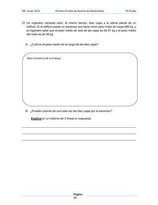 Ref. Acad. 2015 Primera Prueba de Avance de Matemática 9º Grado
Página
16
27. Un ingeniero necesita subir, al mismo tiempo, diez cajas a la última planta de un
edificio. Si el edificio posee un ascensor que tiene como peso límite de carga 696 kg, y
el ingeniero sabe que el peso medio de seis de las cajas es de 81 kg y el peso medio
del resto es de 56 kg.
A. ¿Cuál es el peso medio de la carga de las diez cajas?
B. ¿Pueden subirse de una sola vez las diez cajas por el ascensor?
Explica en un máximo de 3 líneas tu respuesta.
________________________________________________________________________
________________________________________________________________________
________________________________________________________________________
Deja constancia de tu trabajo
 