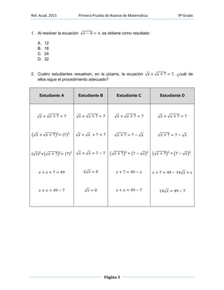 Ref. Acad. 2015 Primera Prueba de Avance de Matemática 9º Grado
Página 3
1. Al resolver la ecuación , se obtiene como resultado
A. 12
B. 16
C. 24
D. 32
2. Cuatro estudiantes resuelven, en la pizarra, la ecuación , ¿cuál de
ellos sigue el procedimiento adecuado?
Estudiante A Estudiante B Estudiante C Estudiante D
2 2
( )2 2 2 2
= 2 2
= 2
 