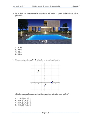 Ref. Acad. 2015 Primera Prueba de Avance de Matemática 9º Grado
Página 4
3. Si el área de una piscina rectangular es de , ¿cuál es la medida de su
perímetro?
A. 8 m
B. 22 m
C. 65 m
D. 82 m
4. Observa los puntos M, N y R ubicados en el plano cartesiano.
¿Cuáles pares ordenados representan los puntos ubicados en el gráfico?
A. (2,0), (0,-1), (-2,3)
B. (0,2), (-1,0), (-2,3)
C. (2,0), (-1,0), (3,-2)
D. (0,2), (0,-1), (3,-2)
 