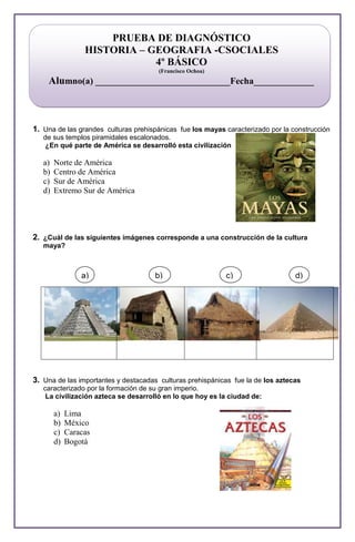 b) d)
a) c)
PRUEBA DE DIAGNÓSTICO
HISTORIA – GEOGRAFIA -CSOCIALES
4º BÁSICO
(Francisco Ochoa)
Alumno(a) _____________________________Fecha_____________
1. Una de las grandes culturas prehispánicas fue los mayas caracterizado por la construcción
de sus templos piramidales escalonados.
¿En qué parte de América se desarrolló esta civilización
a) Norte de América
b) Centro de América
c) Sur de América
d) Extremo Sur de América
2. ¿Cuál de las siguientes imágenes corresponde a una construcción de la cultura
maya?
3. Una de las importantes y destacadas culturas prehispánicas fue la de los aztecas
caracterizado por la formación de su gran imperio.
La civilización azteca se desarrolló en lo que hoy es la ciudad de:
a) Lima
b) México
c) Caracas
d) Bogotá
 