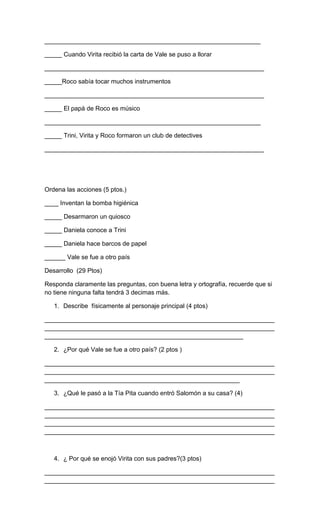 ______________________________________________________________
_____ Cuando Virita recibió la carta de Vale se puso a llorar
_______________________________________________________________
_____Roco sabía tocar muchos instrumentos
_______________________________________________________________
_____ El papá de Roco es músico
______________________________________________________________
_____ Trini, Virita y Roco formaron un club de detectives
_______________________________________________________________
Ordena las acciones (5 ptos.)
____ Inventan la bomba higiénica
_____ Desarmaron un quiosco
_____ Daniela conoce a Trini
_____ Daniela hace barcos de papel
______ Vale se fue a otro país
Desarrollo (29 Ptos)
Responda claramente las preguntas, con buena letra y ortografía, recuerde que si
no tiene ninguna falta tendrá 3 decimas más.
1. Describe físicamente al personaje principal (4 ptos)
__________________________________________________________________
__________________________________________________________________
_________________________________________________________
2. ¿Por qué Vale se fue a otro país? (2 ptos )
__________________________________________________________________
__________________________________________________________________
________________________________________________________
3. ¿Qué le pasó a la Tía Pita cuando entró Salomón a su casa? (4)
__________________________________________________________________
__________________________________________________________________
__________________________________________________________________
__________________________________________________________________
4. ¿ Por qué se enojó Virita con sus padres?(3 ptos)
__________________________________________________________________
__________________________________________________________________
 