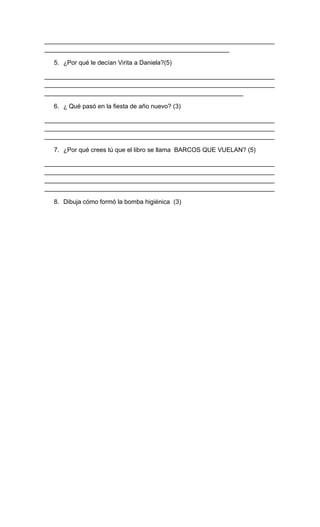 __________________________________________________________________
_____________________________________________________
5. ¿Por qué le decían Virita a Daniela?(5)
__________________________________________________________________
__________________________________________________________________
_________________________________________________________
6. ¿ Qué pasó en la fiesta de año nuevo? (3)
__________________________________________________________________
__________________________________________________________________
__________________________________________________________________
7. ¿Por qué crees tú que el libro se llama BARCOS QUE VUELAN? (5)
__________________________________________________________________
__________________________________________________________________
__________________________________________________________________
__________________________________________________________________
8. Dibuja cómo formó la bomba higiénica (3)
 