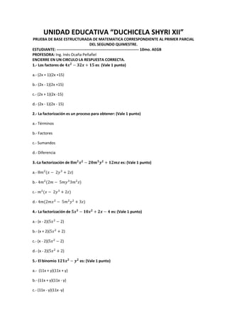 UNIDAD EDUCATIVA “DUCHICELA SHYRI XII”
PRUEBA DE BASE ESTRUCTURADA DE MATEMATICA CORRESPONDIENTE AL PRIMER PARCIAL
DEL SEGUNDO QUIMESTRE.
ESTUDIANTE: ---------------------------------------------------------------- 10mo. AEGB
PROFESORA: Ing. Inés Ocaña Peñafiel
ENCIERRE EN UN CIRCULO LA RESPUESTA CORRECTA.
1.- Los factores de es: (Vale 1 punto)
a.- (2x + 1)(2x +15)
b.- (2x - 1)(2x +15)
c.- (2x + 1)(2x -15)
d.- (2x - 1)(2x - 15)
2.- La factorización es un proceso para obtener: (Vale 1 punto)
a.- Términos
b.- Factores
c.- Sumandos
d.- Diferencia
3.-La factorización de es: (Vale 1 punto)
a.- )
b.-
c.-
d.-
4.- La factorización de es: (Vale 1 punto)
a.- (x - 2)( )
b.- (x + 2)( )
c.- (x - 2)( )
d.- (x - 2)( )
5.- El binomio es: (Vale 1 punto)
a.- (11x + y)(11x + y)
b.- (11x + y)(11x - y)
c.- (11x - y)(11x -y)
 