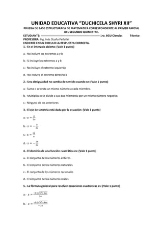 UNIDAD EDUCATIVA “DUCHICELA SHYRI XII”
PRUEBA DE BASE ESTRUCTURADA DE MATEMATICA CORRESPONDIENTE AL PRIMER PARCIAL
DEL SEGUNDO QUIMESTRE.
ESTUDIANTE: ---------------------------------------------------------------- 1ro. BGU Ciencias Técnico
PROFESORA: Ing. Inés Ocaña Peñafiel
ENCIERRE EN UN CIRCULO LA RESPUESTA CORRECTA.
1.- En el intervalo abierto: (Vale 1 punto)
a.- No incluye los extremos a y b
b.- Si incluye los extremos a y b
c.- No incluye el extremo izquierdo
d.- No incluye el extremo derecho b
2.- Una desigualdad no cambia de sentido cuando se: (Vale 1 punto)
a.- Suma o se resta un mismo número a cada miembro.
b.- Multiplica o se divide a sus dos miembros por un mismo número negativo.
c.- Ninguno de los anteriores
3.- El eje de simetría está dada por la ecuación: (Vale 1 punto)
a.-
b.-
c.-
d.-
4.- El dominio de una función cuadrática es: (Vale 1 punto)
a.- El conjunto de los números enteros
b.- El conjunto de los números naturales
c.- El conjunto de los números racionales
d.- El conjunto de los números reales
5.- La fórmula general para resolver ecuaciones cuadráticas es: (Vale 1 punto)
a.-
√
b.-
√
 