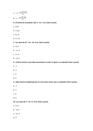 c.-
√
d.-
√
6.- El vértice de la parábola f(x)= x2
-2x + 3 es: (Vale 1 punto)
a.- (1,2)
b.- (-1,2)
c.- (1,-2)
d.- (-1,-2)
7.- Las raíces de 2x2
– 8x – 10 = 0 es: (Vale 1 punto)
a.- 1 y 5
b.- -1 y -5
c.- 1 y -5
d.- -1 y 5
8.- ¿Cuál es número cuyo triplo aumentado en cuatro es igual a su cuadrado? (Vale 1 punto)
a.- 5
b.- 3
c.- 4
d.- 6
9.- ¿Qué número multiplicado por 2 es tres veces menor que su cuadrado? (Vale 1 punto)
a.- 5
b.- 3
c.- 4
d.- 6
10.- Las raíces de x2
- 6x + 9 = 0 es: (Vale 1 punto)
a.- 3 y 3
b.- -3 y 3
c.- -3 y -3
d.- 32
 