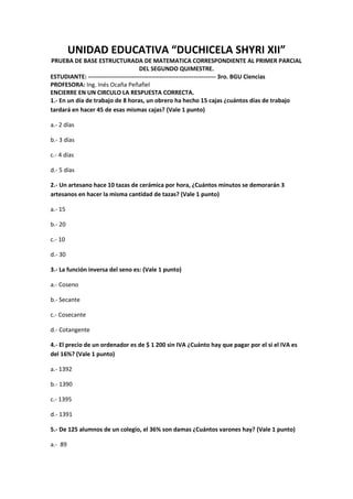 UNIDAD EDUCATIVA “DUCHICELA SHYRI XII”
PRUEBA DE BASE ESTRUCTURADA DE MATEMATICA CORRESPONDIENTE AL PRIMER PARCIAL
DEL SEGUNDO QUIMESTRE.
ESTUDIANTE: ---------------------------------------------------------------- 3ro. BGU Ciencias
PROFESORA: Ing. Inés Ocaña Peñafiel
ENCIERRE EN UN CIRCULO LA RESPUESTA CORRECTA.
1.- En un día de trabajo de 8 horas, un obrero ha hecho 15 cajas ¿cuántos días de trabajo
tardará en hacer 45 de esas mismas cajas? (Vale 1 punto)
a.- 2 días
b.- 3 días
c.- 4 días
d.- 5 días
2.- Un artesano hace 10 tazas de cerámica por hora, ¿Cuántos minutos se demorarán 3
artesanos en hacer la misma cantidad de tazas? (Vale 1 punto)
a.- 15
b.- 20
c.- 10
d.- 30
3.- La función inversa del seno es: (Vale 1 punto)
a.- Coseno
b.- Secante
c.- Cosecante
d.- Cotangente
4.- El precio de un ordenador es de $ 1 200 sin IVA ¿Cuánto hay que pagar por el si el IVA es
del 16%? (Vale 1 punto)
a.- 1392
b.- 1390
c.- 1395
d.- 1391
5.- De 125 alumnos de un colegio, el 36% son damas ¿Cuántos varones hay? (Vale 1 punto)
a.- 89
 