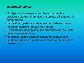 • No dejar mucho espacio en blanco porque las
oraciones pierden el sentido y la unidad dificultando la
comprensión.
• La palabra o palabras que el alumno deberá colocar
no deben constituir frases muy largas
• En las frases incompletas, las oraciones que se usen
deben ser aseverativas.
• No deben usarse datos innecesarios porque esto
tiende a confundir o a disminuir el índice de dificultad
del reactivo.
RECOMENDACIONES
 