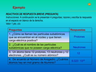 REACTIVOS DE RESPUESTA BREVE (PREGUNTA)
Instrucciones: A continuación se le presentan 4 preguntas; razone y escriba la respuesta
en el espacio en blanco de la derecha.
Valor 1 pto. c/u
Preguntas Respuestas
1. ¿Cómo se llaman las partículas subatómicas
que se encuentran en el núcleo y que tienen
carga eléctrica positiva?
2. ¿Cuál es el nombre de las partículas
subatómicas que no poseen carga eléctrica?
3. Un átomo tiene 12 protones, 13 neutrones y 12
electrones. ¿Cuál es su número atómico?
4. De acuerdo al Número de Avogadro, ¿Cuántos
átomos hay en mol gramo de Aluminio?
Ejemplo
Protones
Neutrones
12
6.023 ·1023
 