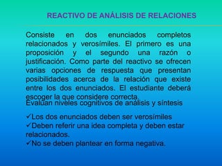 REACTIVO DE ANÁLISIS DE RELACIONES
Consiste en dos enunciados completos
relacionados y verosímiles. El primero es una
proposición y el segundo una razón o
justificación. Como parte del reactivo se ofrecen
varias opciones de respuesta que presentan
posibilidades acerca de la relación que existe
entre los dos enunciados. El estudiante deberá
escoger la que considere correcta.
Los dos enunciados deben ser verosímiles
Deben referir una idea completa y deben estar
relacionados.
No se deben plantear en forma negativa.
Evalúan niveles cognitivos de análisis y síntesis
 