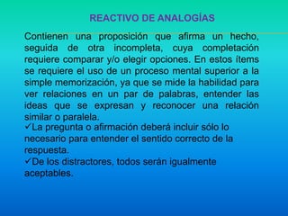 REACTIVO DE ANALOGÍAS
Contienen una proposición que afirma un hecho,
seguida de otra incompleta, cuya completación
requiere comparar y/o elegir opciones. En estos ítems
se requiere el uso de un proceso mental superior a la
simple memorización, ya que se mide la habilidad para
ver relaciones en un par de palabras, entender las
ideas que se expresan y reconocer una relación
similar o paralela.
La pregunta o afirmación deberá incluir sólo lo
necesario para entender el sentido correcto de la
respuesta.
De los distractores, todos serán igualmente
aceptables.
 