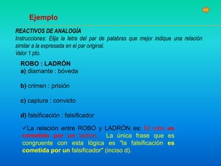 Ejemplo
REACTIVOS DE ANALOGÍA
Instrucciones: Elija la letra del par de palabras que mejor indique una relación
similar a la expresada en el par original.
Valor 1 pto.
ROBO : LADRÓN
a) diamante : bóveda
b) crimen : prisión
c) captura : convicto
d) falsificación : falsificador
La relación entre ROBO y LADRÓN es: El robo es
cometido por un ladrón. La única frase que es
congruente con esta lógica es "la falsificación es
cometida por un falsificador" (inciso d).
 