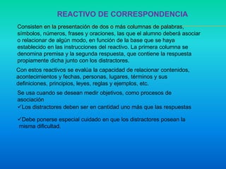 REACTIVO DE CORRESPONDENCIA
Consisten en la presentación de dos o más columnas de palabras,
símbolos, números, frases y oraciones, las que el alumno deberá asociar
o relacionar de algún modo, en función de la base que se haya
establecido en las instrucciones del reactivo. La primera columna se
denomina premisa y la segunda respuesta, que contiene la respuesta
propiamente dicha junto con los distractores.
Con estos reactivos se evalúa la capacidad de relacionar contenidos,
acontecimientos y fechas, personas, lugares, términos y sus
definiciones, principios, leyes, reglas y ejemplos, etc.
Se usa cuando se desean medir objetivos, como procesos de
asociación
Los distractores deben ser en cantidad uno más que las respuestas
Debe ponerse especial cuidado en que los distractores posean la
misma dificultad.
 