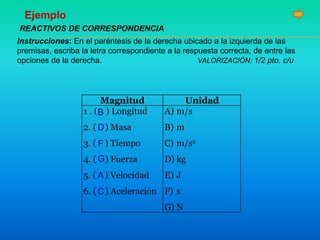 Instrucciones: En el paréntesis de la derecha ubicado a la izquierda de las
premisas, escriba la letra correspondiente a la respuesta correcta, de entre las
opciones de la derecha. VALORIZACIÓN: 1/2 pto. c/u
Magnitud Unidad
1 . ( ) Longitud
2. ( ) Masa
3. ( ) Tiempo
4. ( ) Fuerza
5. ( ) Velocidad
6. ( ) Aceleración
A) m/s
B) m
C) m/s2
D) kg
E) J
F) s
G) N
REACTIVOS DE CORRESPONDENCIA
Ejemplo
A
B
C
D
F
G
 