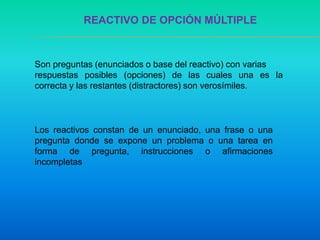 REACTIVO DE OPCIÓN MÚLTIPLE
Son preguntas (enunciados o base del reactivo) con varias
respuestas posibles (opciones) de las cuales una es la
correcta y las restantes (distractores) son verosímiles.
Los reactivos constan de un enunciado, una frase o una
pregunta donde se expone un problema o una tarea en
forma de pregunta, instrucciones o afirmaciones
incompletas
 