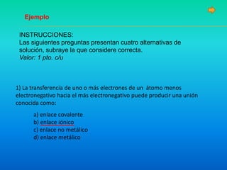 Ejemplo
INSTRUCCIONES:
Las siguientes preguntas presentan cuatro alternativas de
solución, subraye la que considere correcta.
Valor: 1 pto. c/u
1) La transferencia de uno o más electrones de un átomo menos
electronegativo hacia el más electronegativo puede producir una unión
conocida como:
a) enlace covalente
b) enlace iónico
c) enlace no metálico
d) enlace metálico
 
