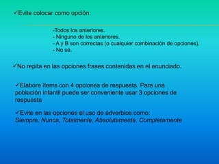 Evite colocar como opción:
No repita en las opciones frases contenidas en el enunciado.
-Todos los anteriores.
- Ninguno de los anteriores.
- A y B son correctas (o cualquier combinación de opciones).
- No sé.
Elabore ítems con 4 opciones de respuesta. Para una
población infantil puede ser conveniente usar 3 opciones de
respuesta
Evite en las opciones el uso de adverbios como:
Siempre, Nunca, Totalmente, Absolutamente, Completamente
 