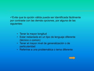 Evite que la opción válida pueda ser identificada fácilmente
por contraste con las demás opciones, por alguna de las
siguientes:
• Tener la mayor longitud
• Estar redactada en un tipo de lenguaje diferente
(técnico o común)
• Tener el mayor nivel de generalización o de
particularidad
• Referirse a una problemática o tema diferente
 