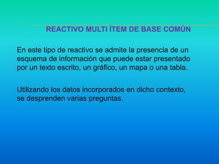 REACTIVO MULTI ÍTEM DE BASE COMÚN
En este tipo de reactivo se admite la presencia de un
esquema de información que puede estar presentado
por un texto escrito, un gráfico, un mapa o una tabla.
Utilizando los datos incorporados en dicho contexto,
se desprenden varias preguntas.
 
