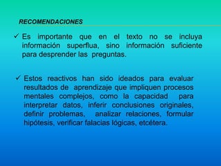  Es importante que en el texto no se incluya
información superflua, sino información suficiente
para desprender las preguntas.
 Estos reactivos han sido ideados para evaluar
resultados de aprendizaje que impliquen procesos
mentales complejos, como la capacidad para
interpretar datos, inferir conclusiones originales,
definir problemas, analizar relaciones, formular
hipótesis, verificar falacias lógicas, etcétera.
RECOMENDACIONES
 