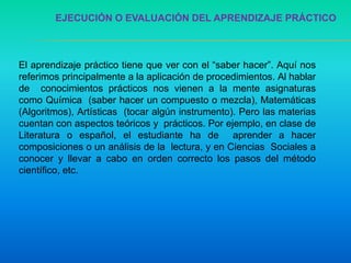 EJECUCIÓN O EVALUACIÓN DEL APRENDIZAJE PRÁCTICO
El aprendizaje práctico tiene que ver con el “saber hacer”. Aquí nos
referimos principalmente a la aplicación de procedimientos. Al hablar
de conocimientos prácticos nos vienen a la mente asignaturas
como Química (saber hacer un compuesto o mezcla), Matemáticas
(Algoritmos), Artísticas (tocar algún instrumento). Pero las materias
cuentan con aspectos teóricos y prácticos. Por ejemplo, en clase de
Literatura o español, el estudiante ha de aprender a hacer
composiciones o un análisis de la lectura, y en Ciencias Sociales a
conocer y llevar a cabo en orden correcto los pasos del método
científico, etc.
 